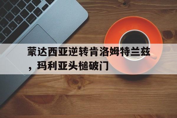 开云体育官网入口-包含蒙达西亚逆转肯洛姆特兰兹，玛利亚头槌破门的词条